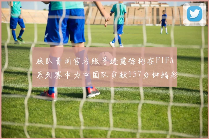狼队青训官方账号透露徐彬在FIFA系列赛中为中国队贡献157分钟精彩表现