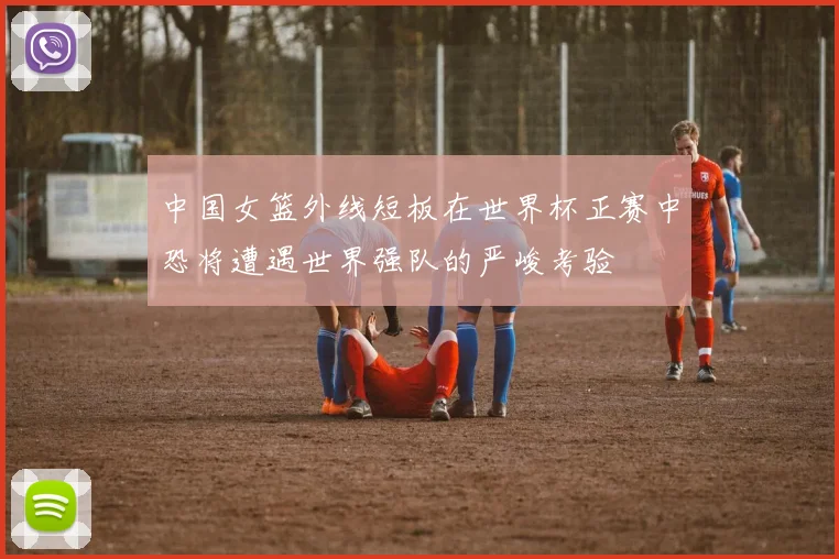 中国女篮外线短板在世界杯正赛中恐将遭遇世界强队的严峻考验