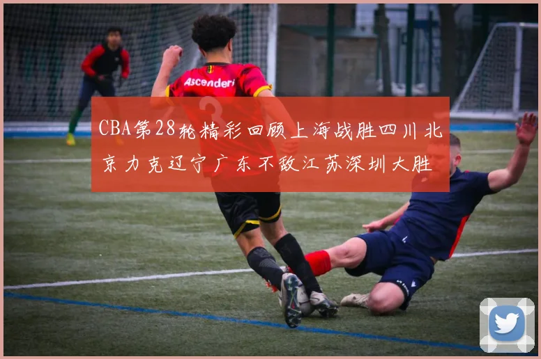 CBA第28轮精彩回顾上海战胜四川北京力克辽宁广东不敌江苏深圳大胜新疆