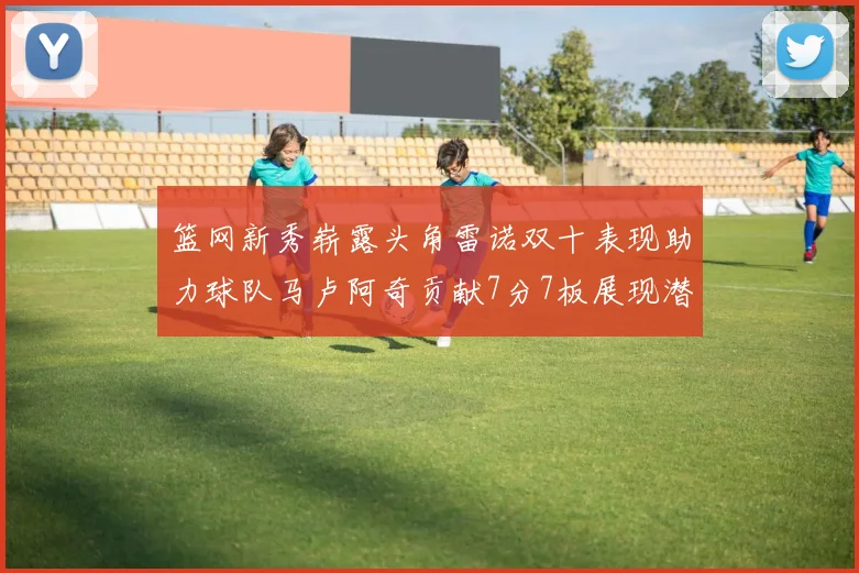 篮网新秀崭露头角雷诺双十表现助力球队马卢阿奇贡献7分7板展现潜力