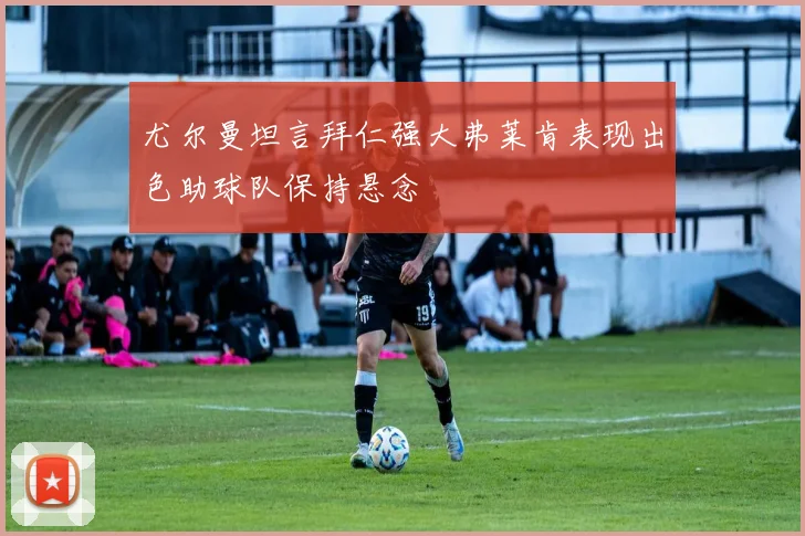 尤尔曼坦言拜仁强大弗莱肯表现出色助球队保持悬念