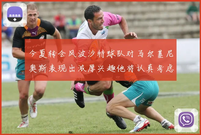 今夏转会风波沙特球队对马尔基尼奥斯表现出浓厚兴趣他将认真考虑所有选择