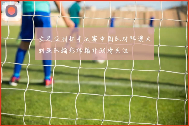 女足亚洲杯半决赛中国队对阵澳大利亚队精彩转播计划请关注