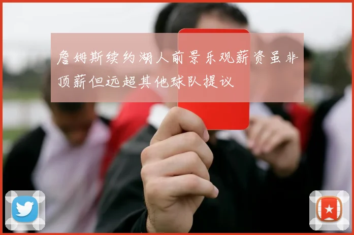 詹姆斯续约湖人前景乐观薪资虽非顶薪但远超其他球队提议
