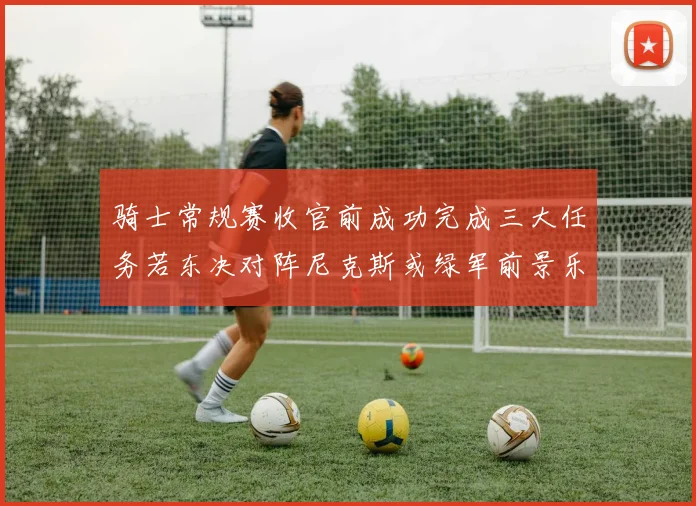 骑士常规赛收官前成功完成三大任务若东决对阵尼克斯或绿军前景乐观