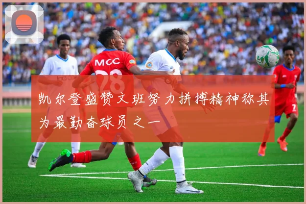 凯尔登盛赞文班努力拼搏精神称其为最勤奋球员之一
