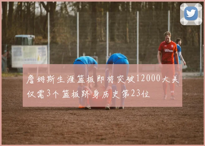 詹姆斯生涯篮板即将突破12000大关仅需3个篮板跻身历史第23位