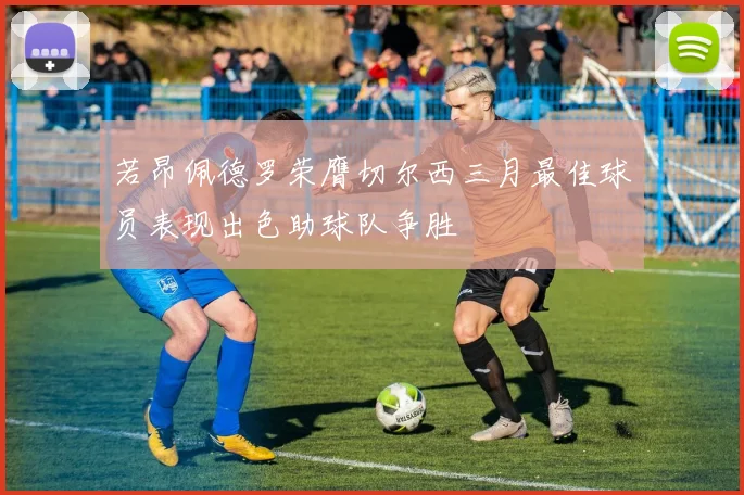 若昂佩德罗荣膺切尔西三月最佳球员表现出色助球队争胜