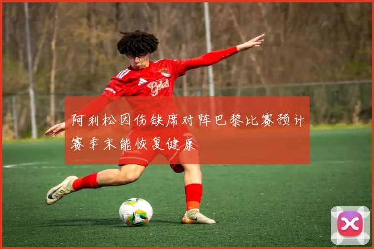 阿利松因伤缺席对阵巴黎比赛预计赛季末能恢复健康